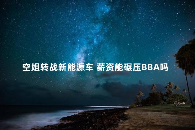 空姐转战新能源车 薪资能碾压BBA吗